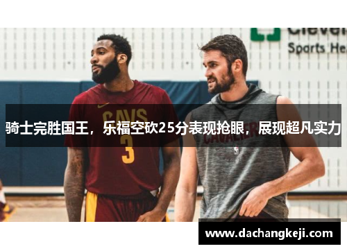 骑士完胜国王，乐福空砍25分表现抢眼，展现超凡实力