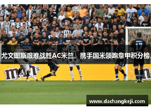 尤文图斯艰难战胜AC米兰，携手国米领跑意甲积分榜