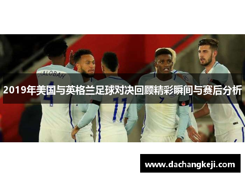 2019年美国与英格兰足球对决回顾精彩瞬间与赛后分析