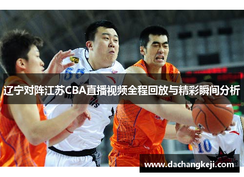 辽宁对阵江苏CBA直播视频全程回放与精彩瞬间分析