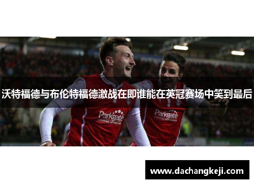 沃特福德与布伦特福德激战在即谁能在英冠赛场中笑到最后