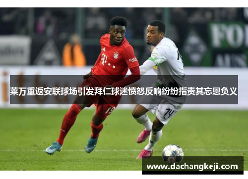 莱万重返安联球场引发拜仁球迷愤怒反响纷纷指责其忘恩负义